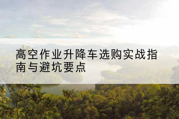 三原升降车怎么选-高空作业升降车选购实战指南与避坑要点