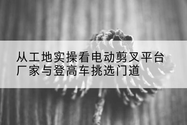 三原电动剪叉升降平台厂家-从工地实操看电动剪叉平台厂家与登高车挑选门道