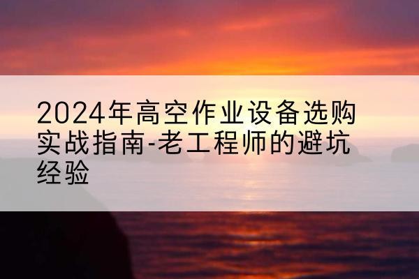 三原高空作业升降机厂家推荐-2024年高空作业设备选购实战指南-老工程师的避坑经验
