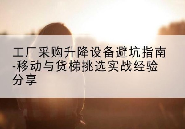 三原移动式升降机怎么选-工厂采购升降设备避坑指南-移动与货梯挑选实战经验分享