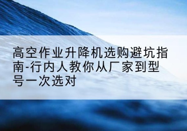三原升降平台厂家-高空作业升降机选购避坑指南-行内人教你从厂家到型号一次选对
