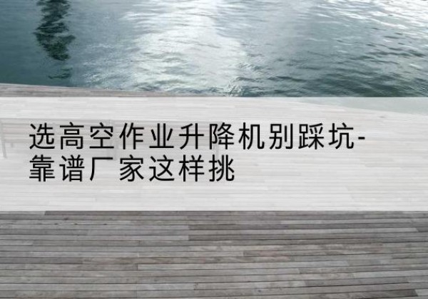 三原剪叉式升降机厂家-选高空作业升降机别踩坑-靠谱厂家这样挑