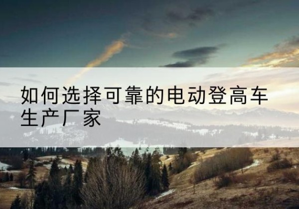 三原电动登高车厂家-如何选择可靠的电动登高车生产厂家