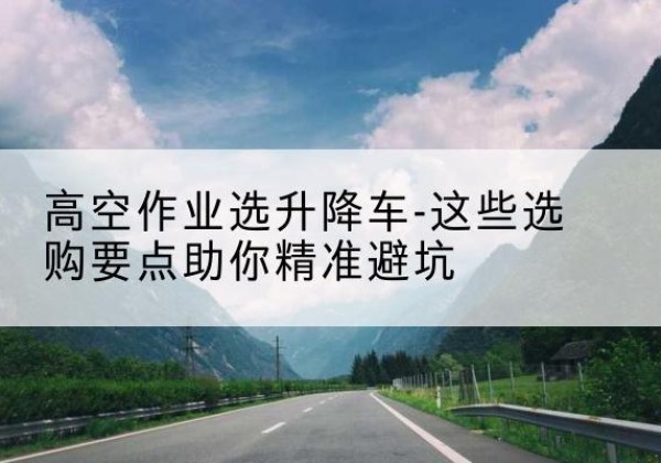 三原升降车厂家-高空作业选升降车-这些选购要点助你*避坑