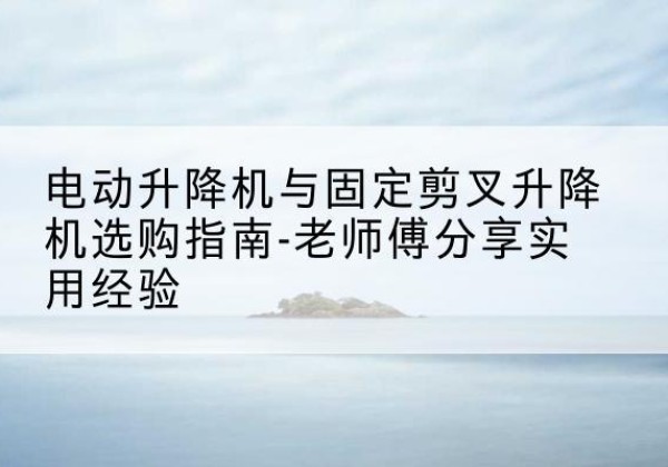 三原电动升降机怎么选-电动升降机与固定剪叉升降机选购指南-老师傅分享实用经验