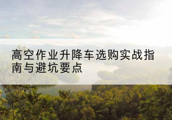 三原升降车怎么选-高空作业升降车选购实战指南与避坑要点