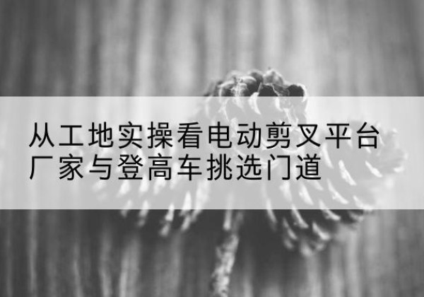 三原电动剪叉升降平台厂家-从工地实操看电动剪叉平台厂家与登高车挑选门道