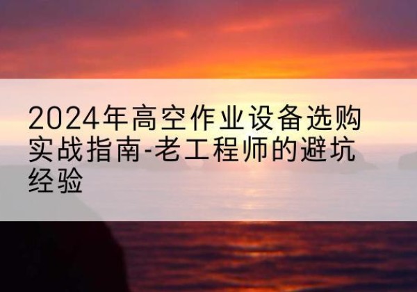 三原高空作业升降机厂家推荐-2024年高空作业设备选购实战指南-老工程师的避坑经验