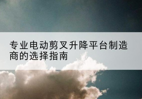 三原电动剪叉升降平台厂家-专业电动剪叉升降平台制造商的选择指南